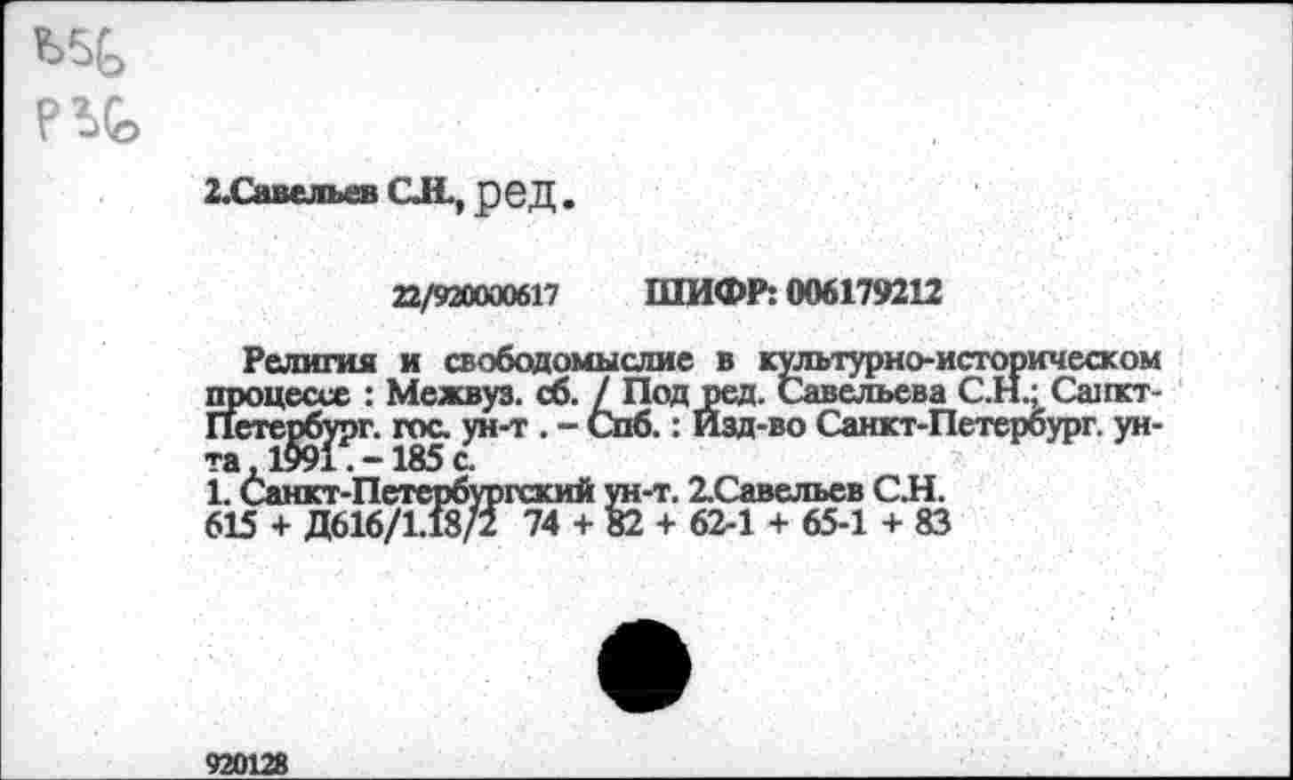 ﻿П0>
2.Савельев CJL, рвД .
22/920000617 ШИФР: 006179212
Религия и свободомыслие в культурно-историческом процессе : Межвуз. сб. / Под ред. Савельева С.Н.; Санкт-Петербург. гос. ун-т . - Спб.: Изд-во Санкт-Петербург, унта ,1991 . -185 с.
1. Санкт-Петербургский ун-т. 2.Савельев СИ.
615 + Д616/1.18/2 74 + 82 + 62-1 + 65-1 + 83
920128